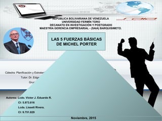 Cátedra: Planificación y Estrategias de la Empresa.
Tutor: Dr. Edgar Gómez.
Grupo 16-C
REPÚBLICA BOLIVARIANA DE VENEZUELA
UNIVERSIDAD FERMÍN TORO
DECANATO EN INVESTIGACIÓN Y POSTGRADO
MAESTRÍA GERENCIA EMPRESARIAL - (SAIA) BARQUISIMETO.
Noviembre, 2015
Autores: Lcdo. Víctor J. Eduardo R.
CI: 5.973.816
Lcda. Lissett Rivera.
CI: 9.751.829
LAS 5 FUERZAS BÁSICAS
DE MICHEL PORTER
 