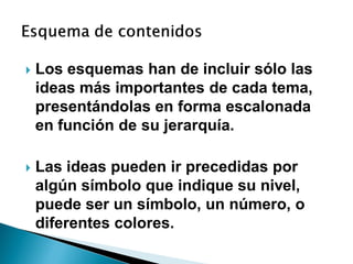    Los esquemas han de incluir sólo las
    ideas más importantes de cada tema,
    presentándolas en forma escalonada
    en función de su jerarquía.

   Las ideas pueden ir precedidas por
    algún símbolo que indique su nivel,
    puede ser un símbolo, un número, o
    diferentes colores.
 