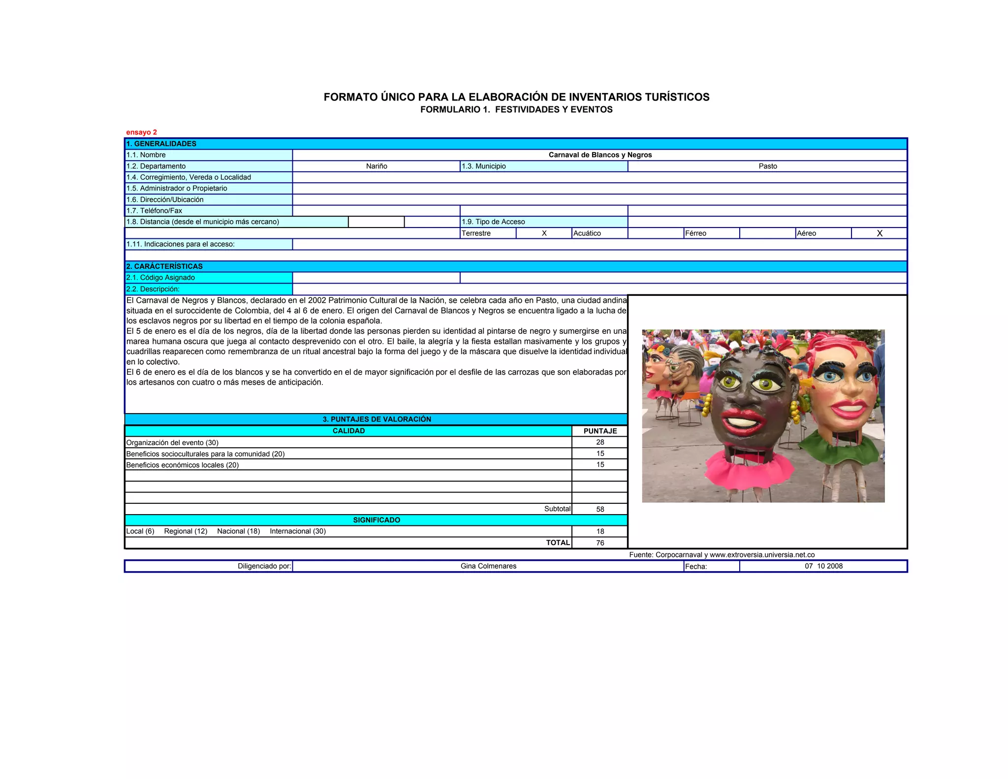 Terrestre X Acuático Férreo Aéreo X
1.2. Departamento Nariño 1.3. Municipio
1.6. Dirección/Ubicación
Pasto
1.4. Corregimiento, Vereda o Localidad
1.5. Administrador o Propietario
1.7. Teléfono/Fax
2.1. Código Asignado
2.2. Descripción:
1. GENERALIDADES
1.1. Nombre Carnaval de Blancos y Negros
1.11. Indicaciones para el acceso:
2. CARÁCTERÍSTICAS
1.8. Distancia (desde el municipio más cercano) 1.9. Tipo de Acceso
FORMATO ÚNICO PARA LA ELABORACIÓN DE INVENTARIOS TURÍSTICOS
FORMULARIO 1. FESTIVIDADES Y EVENTOS
ensayo 2
El Carnaval de Negros y Blancos, declarado en el 2002 Patrimonio Cultural de la Nación, se celebra cada año en Pasto, una ciudad andina
situada en el suroccidente de Colombia, del 4 al 6 de enero. El origen del Carnaval de Blancos y Negros se encuentra ligado a la lucha de
los esclavos negros por su libertad en el tiempo de la colonia española.
El 5 de enero es el día de los negros, día de la libertad donde las personas pierden su identidad al pintarse de negro y sumergirse en una
marea humana oscura que juega al contacto desprevenido con el otro. El baile, la alegría y la fiesta estallan masivamente y los grupos y
cuadrillas reaparecen como remembranza de un ritual ancestral bajo la forma del juego y de la máscara que disuelve la identidad individual
en lo colectivo.
PUNTAJE
28
15
15
58
18
76
Fuente: Corpocarnaval y www.extroversia.universia.net.co
Fecha:
SIGNIFICADO
CALIDAD
Organización del evento (30)
Beneficios socioculturales para la comunidad (20)
Beneficios económicos locales (20)
Local (6) Regional (12) Nacional (18) Internacional (30)
TOTAL
Subtotal
Diligenciado por: Gina Colmenares 07 10 2008
en lo colectivo.
El 6 de enero es el día de los blancos y se ha convertido en el de mayor significación por el desfile de las carrozas que son elaboradas por
los artesanos con cuatro o más meses de anticipación.
3. PUNTAJES DE VALORACIÓN
 