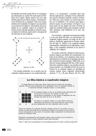 las ofrendas que hacían al dios del río, no conseguían
que disminuyera su caudal. Por suerte para los habi-
tantes de la región, alguien observó que tras cada
ofrenda aparecía una misma tortuga y, curiosamente,
en las divisiones de su caparazón, tenía unas marcas
similares a las mostradas en la figura 6, que equivalen
a los números de la figura 5. Al percatarse de que se
trataba de un cuadrado mágico de constante 15,
hicieron quince ofrendas seguidas (o incluyeron quin-
ce objetos en la ofrenda, ¡quién sabe!) y las aguas del
río retornaron al cauce habitual.
Figura 6. Lo Shu
Con tamaña publicidad, no es extraño que los
cuadrados mágicos pasasen a ser considerados talis-
manes y se incorporasen a amuletos para muy
diversas aplicaciones: protegerse de las enfermeda-
des, prevenir desastres naturales, predecir el futuro,
etc. Claro que, como siempre, no cuesta nada enre-
dar con la cabalística y los números para llegar a
donde se quiere; así, por ejemplo, en la figura 7, que
forma parte de una página web sobre vivienda, se
utiliza ese cuadrado mágico para averiguar a qué fin
debe destinarse cada habitación de la casa. ¡Sin
comentarios!
Con el tiempo, y siguiendo una trayectoria similar
a la de otras áreas del saber y el conocimiento, los
cuadrados mágicos pasaron a la India; de ahí a los
árabes y, finalmente, aparecieron en Europa, alrede-
dor del siglo XIV. Debido a sus supuestos poderes
sobrenaturales, atribuidos por los alquimistas y caba-
listas, a esos cuadrados numéricos se les asoció el
calificativo de “mágicos”.
En nuestro continente, además de todas las pres-
taciones mágicas que habían ido incorporando a lo
largo de los milenios, se les asignaron otras nuevas,
especialmente en el ámbito de la astrología. Por ejem-
plo, el alemán Cornelius Agrippa (1486-1535) en su
obra De occulta philosophia libri tres (1533) presen-
taba siete cuadrados mágicos y los asociaba a los pla-
netas conocidos, con el añadido del Sol y la Luna, en
función de su constante mágica (en astrología los
cuerpos celestes tienen asignados determinados
números: 9, 15 y 45 para Saturno; 25, 65 y 325
ACTAACTACuadrados mágicos
92
Figura 7. http://www.euroresidentes.com/vivienda/feng-shui/lo-shu-basico-cuadrado-magico.htm
 
