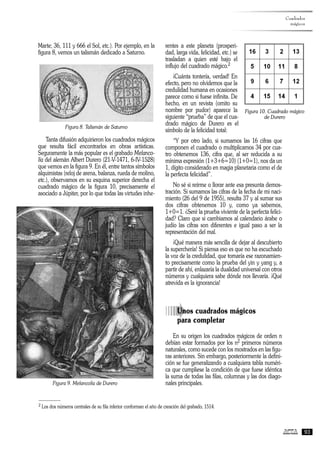 Marte; 36, 111 y 666 el Sol, etc.). Por ejemplo, en la
figura 8, vemos un talismán dedicado a Saturno.
Figura 8. Talismán de Saturno
Tanta difusión adquirieron los cuadrados mágicos
que resulta fácil encontrarlos en obras artísticas.
Seguramente la más popular es el grabado Melanco-
lía del alemán Albert Durero (21-V-1471, 6-IV-1528)
que vemos en la figura 9. En él, entre tantos símbolos
alquimistas (reloj de arena, balanza, rueda de molino,
etc.), observamos en su esquina superior derecha el
cuadrado mágico de la figura 10, precisamente el
asociado a Júpiter, por lo que todas las virtudes inhe-
rentes a este planeta (prosperi-
dad, larga vida, felicidad, etc.) se
trasladan a quien esté bajo el
influjo del cuadrado mágico.2
¡Cuánta tontería, verdad! En
efecto, pero no olvidemos que la
credulidad humana en ocasiones
parece como si fuese infinita. De
hecho, en un revista (omito su
nombre por pudor) aparece la
siguiente “prueba” de que el cua-
drado mágico de Durero es el
símbolo de la felicidad total:
“Y por otro lado, si sumamos las 16 cifras que
componen el cuadrado o multiplicamos 34 por cua-
tro obtenemos 136, cifra que, al ser reducida a su
mínima expresión (1+3+6=10) (1+0=1), nos da un
1, dígito considerado en magia planetaria como el de
la perfecta felicidad”.
No sé si reírme o llorar ante esa presunta demos-
tración. Si sumamos las cifras de la fecha de mi naci-
miento (26 del 9 de 1955), resulta 37 y al sumar sus
dos cifras obtenemos 10 y, como ya sabemos,
1+0=1. ¿Seré la prueba viviente de la perfecta felici-
dad? Claro que si cambiamos al calendario árabe o
judío las cifras son diferentes e igual paso a ser la
representación del mal.
¡Qué manera más sencilla de dejar al descubierto
la superchería! Si piensa eso es que no ha escuchado
la voz de la credulidad, que tomaría ese razonamien-
to precisamente como la prueba del yin y yang y, a
partir de ahí, enlazaría la dualidad universal con otros
números y cualquiera sabe dónde nos llevaría. ¡Qué
atrevida es la ignorancia!
àUnos cuadrados mágicos
para completar
En su origen los cuadrados mágicos de orden n
debían estar formados por los n2 primeros números
naturales, como sucede con los mostrados en las figu-
ras anteriores. Sin embargo, posteriormente la defini-
ción se fue generalizando a cualquiera tabla numéri-
ca que cumpliese la condición de que fuese idéntica
la suma de todas las filas, columnas y las dos diago-
nales principales.
Cuadrados
mágicos
93
Figura 9. Melancolía de Durero
2 Los dos números centrales de su fila inferior conforman el año de creación del grabado, 1514.
Figura 10. Cuadrado mágico
de Durero
 