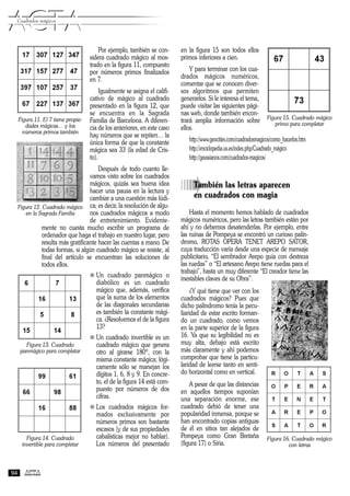 Por ejemplo, también se con-
sidera cuadrado mágico al mos-
trado en la figura 11, compuesto
por números primos finalizados
en 7.
Igualmente se asigna el califi-
cativo de mágico al cuadrado
presentado en la figura 12, que
se encuentra en la Sagrada
Familia de Barcelona. A diferen-
cia de los anteriores, en este caso
hay números que se repiten… la
única forma de que la constante
mágica sea 33 (la edad de Cris-
to).
Después de todo cuanto lle-
vamos visto sobre los cuadrados
mágicos, quizás sea buena idea
hacer una pausa en la lectura y
cambiar a una cuestión más lúdi-
ca; es decir, la resolución de algu-
nos cuadrados mágicos a modo
de entretenimiento. Evidente-
mente no cuesta mucho escribir un programa de
ordenador que haga el trabajo en nuestro lugar, pero
resulta más gratificante hacer las cuentas a mano. De
todas formas, si algún cuadrado mágico se resiste, al
final del artículo se encuentran las soluciones de
todos ellos.
n Un cuadrado panmágico o
diabólico es un cuadrado
mágico que, además, verifica
que la suma de los elementos
de las diagonales secundarias
es también la constante mági-
ca. ¿Resolvemos el de la figura
13?
n Un cuadrado invertible es un
cuadrado mágico que genera
otro al girarse 180º, con la
misma constante mágica; lógi-
camente sólo se manejan los
dígitos 1, 6, 8 y 9. En concre-
to, el de la figura 14 está com-
puesto por números de dos
cifras.
n Los cuadrados mágicos for-
mados exclusivamente por
números primos son bastante
escasos (y de sus propiedades
cabalísticas mejor no hablar).
Los números del presentado
en la figura 15 son todos ellos
primos inferiores a cien.
Y para terminar con los cua-
drados mágicos numéricos,
comentar que se conocen diver-
sos algoritmos que permiten
generarlos. Si le interesa el tema,
puede visitar las siguientes pági-
nas web, donde también encon-
trará amplia información sobre
ellos.
http://www.geocities.com/cuadradosmagicos/como_hacerlos.htm
http://enciclopedia.us.es/index.php/Cuadrado_mágico
http://gaussianos.com/cuadrados-magicos/
àTambién las letras aparecen
en cuadrados con magia
Hasta el momento hemos hablado de cuadrados
mágicos numéricos, pero las letras también están por
ahí y no debemos desatenderlas. Por ejemplo, entre
las ruinas de Pompeya se encontró un curioso palín-
dromo, ROTAS OPERA TENET AREPO SATOR,
cuya traducción varía desde una especie de mensaje
publicitario, “El sembrador Arepo guía con destreza
las ruedas” o “El artesano Arepo tiene ruedas para el
trabajo”, hasta un muy diferente “El creador tiene las
inestables claves de su Obra”.
¿Y qué tiene que ver con los
cuadrados mágicos? Pues que
dicho palíndromo tenía la pecu-
liaridad de estar escrito forman-
do un cuadrado, como vemos
en la parte superior de la figura
16. Ya que su legibilidad no es
muy alta, debajo está escrito
más claramente y ahí podemos
comprobar que tiene la particu-
laridad de leerse tanto en senti-
do horizontal como en vertical.
A pesar de que las distancias
en aquellos tiempos suponían
una separación enorme, ese
cuadrado debió de tener una
popularidad inmensa, porque se
han encontrado copias antiguas
de él en sitios tan alejados de
Pompeya como Gran Bretaña
(figura 17) o Siria.
ACTAACTACuadrados mágicos
94
Figura 11. El 7 tiene propie-
dades mágicas… y los
números primos también
Figura 12. Cuadrado mágico
en la Sagrada Familia
Figura 13. Cuadrado
panmágico para completar
Figura 14. Cuadrado
invertible para completar
Figura 15. Cuadrado mágico
primo para completar
Figura 16. Cuadrado mágico
con letras
 