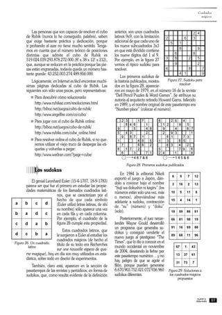 Las personas que son capaces de resolver el cubo
de Rubik (nunca lo he conseguido, palabra), saben
que exige bastante práctica y dedicación, porque
ir probando al azar no tiene mucho sentido. Tenga-
mos en cuenta que el número teórico de posiciones
distintas que admite el cubo de Rubik es
519.024.039.293.878.272.000 (8! x 38 x 12! x 212),
que, aunque se reducen en la práctica porque las pie-
zas están engranadas, todavía queda un número bas-
tante grande: 43.252.003.274.489.856.000.
Lógicamente, en Internet es fácil encontrar muchí-
simas páginas dedicadas al cubo de Rubik. Las
siguientes son sólo unas pocas, pero representativas:
n Para descubrir cómo solucionarlo:
http://www.rubikaz.com/resoluciones.html
http://biboz.net/juegos/cubo-de-rubik/
http://www.angelfire.com/co/cubo/
n Para jugar con el cubo de Rubik online:
http://biboz.net/juegos/cubo-de-rubik/
http://www.rubiks.com/cube_online.html
n Para resolver online el cubo de Rubik, si no que-
remos utilizar el viejo truco de despegar las eti-
quetas y volverlas a pegar:
http://www.wedran.com/?page=cube/
àLos sudokus
El genial Leonhard Euler (15-4-1707, 18-9-1783)
parece ser que fue el primero en estudiar las propie-
dades matemáticas de los llamados cuadrados lati-
nos, que se caracterizan por el
hecho de que cada símbolo
(Euler utilizó letras latinas, de ahí
su nombre) sólo aparece una vez
en cada fila y en cada columna.
Por ejemplo, el cuadrado de la
figura 26 cumple esta propiedad.
Estos cuadrados latinos, que
le surgieron a Euler al estudiar los
cuadrados mágicos (de hecho el
título de su texto era Recherches
sur une nouvelle espece de qua-
rre magique), hoy en día son muy utilizados en esta-
dística, sobre todo en diseño de experimentos.
También, claro está, aparecen en la sección de
pasatiempos de las revistas y periódicos, en forma de
sudokus, que, como resulta evidente de la definición
anterior, son unos cuadrados
latinos 9x9, con la limitación
adicional de que cada uno de
los nueve subcuadrados 3x3
en que está dividido contiene
los nueve dígitos del 1 al 9.
Por ejemplo, en la figura 27
vemos el típico sudoku para
resolver.
Los primeros sudokus de
la historia publicados, mostra-
dos en la figura 28, aparecie-
ron en mayo de 1979, en el número 16 de la revista
“Dell Pencil Puzzles & Word Games”. Se atribuye su
autoría al arquitecto retirado Howard Garns, fallecido
en 1989, y el nombre original de este pasatiempo era
“Number place” (colocar el número).
Figura 28. Primeros sudokus publicados
En 1984 la editorial Nikoli
exportó el juego a Japón, dán-
dolo a conocer bajo el nombre
“Suji wa dokushin ni kagiru” (los
números están solo una vez, más
o menos), abreviándose más
adelante a sudoku, contracción
de “su” (número) y “doku”
(solo).
Posteriormente, el juez neoze-
landés Wayne Gould desarrolló
un programa que generaba su-
dokus y consiguió venderle el
nuevo juego al prestigioso “The
Times”, que lo dio a conocer en el
mundo occidental en noviembre
de 2004, desatando la fiebre por
este pasatiempo numérico… y no
hay peligro de que se agote el
filón, porque pueden generarse
6.670.903.752.021.072.936.960
sudokus diferentes.
Cuadrados
mágicos
97
Figura 26. Un cuadrado
latino
Figura 27. Sudoku para
resolver
Figura 29. Soluciones a
los cuadrados mágicos
propuestos
 
