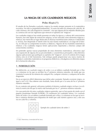 Septiembre 2009 • 2009ko Iraila 107
SIGMA
34LA MAGIA DE LOS CUADRADOS MÁGICOS
Pedro Alegría (*)
El estudio de los llamados cuadrados mágicos ha estado siempre presente en la matemática
recreativa. No sólo su propiedad fundamental, “la suma de todos los números de cada fila, de
cada columna y de cada diagonal es constante”, sino que algunos de los métodos ideados para
su construcción son tan ingeniosos que merecen el apelativo de “mágicos”.
Los cuadrados mágicos han estado presentes en todas las épocas y culturas del conocimiento
humano, han sido objeto de veneración religiosa, se han utilizado como elementos mágicos y
místicos, han merecido un lugar destacado en diversas manifestaciones artísticas e industriales
e, incluso, han despertado el interés entre los más ilustres matemáticos a lo largo de la histo-
ria, no sólo por su componente recreativa o didáctica. Algunos de los resultados matemáticos
relativos a los cuadrados mágicos tienen aplicaciones importantes a diversos campos del
conocimiento científico.
Sin pretender aportar nuevas propiedades de estos elementos matemáticos, ofrecemos aquí
una exposición de algunas de sus peculiaridades y características principales y describiremos
algunas aplicaciones que justifiquen su apelativo de “mágicos”, no en el contexto de la magia
mística sino en el del ilusionismo. Este enfoque puede proporcionar una nueva manera de
introducir contenidos matemáticos en programas didácticos y divulgativos en diferentes etapas
de la formación educativa.
1. INTRODUCCIÓN
Por definición, un cuadrado mágico de orden n es un tablero cuadrado formado por n filas
y n columnas en las que se escriben los n2
primeros números naturales, de modo que sea
constante la suma de los números de cualquier fila, cualquier columna y cualquiera de las dos
diagonales.
No es un ejercicio difícil determinar que dicho valor constante, llamado constante mágica, es
igual a n(n2
+1)/2. Para obtener este resultado, basta dividir por n la suma de los n2
primeros
números naturales.
En un contexto más general, utilizamos también el término cuadrado mágico incluso si se eli-
mina la restricción de que la matriz esté formada por los n2
primeros números naturales.
Un caso particular de estos cuadrados mágicos generales, que se han puesto de moda con el
popular pasatiempo llamado SUDOKU, lo constituyen los cuadrados latinos. Un cuadrado
latino de orden n es un tablero cuadrado formado por n filas y n columnas en las que se escri-
ben n números distintos pero dispuestos de modo que cada número aparece una y sólo una
vez en cada fila y columna.
1 2 3
Ejemplo de cuadrado latino de orden 32 3 1
3 1 2
(*)	Dpto. Matemáticas, Universidad del País Vasco.
 