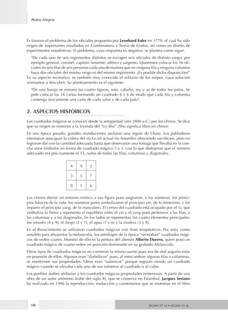 Es famoso el problema de los oficiales propuesto por Leonhard Euler en 1779, el cual ha sido
origen de importantes resultados en Combinatoria y Teoría de Grafos, así como en diseño de
experimentos estadísticos. El problema, cuya respuesta es negativa, se plantea como sigue:
"De cada uno de seis regimientos distintos se escogen seis oficiales de distinto rango, por
ejemplo general, coronel, capitán, teniente, alférez y sargento. Queremos colocar los 36 ofi-
ciales en seis filas de seis personas cada una de manera que en ninguna fila y ninguna columna
haya dos oficiales del mismo rango ni del mismo regimiento. ¿Es posible dicha disposición?"
En su aspecto recreativo, es también muy conocido el solitario de los naipes, cuya solución
animamos a descubrir. Su planteamiento es el siguiente:
"De una baraja se extraen las cuatro figuras, sota, caballo, rey y as de todos los palos. Se
pide colocar las 16 cartas formando un cuadrado 4 x 4 de modo que cada fila y columna
contenga únicamente una carta de cada valor y de cada palo".
2. ASPECTOS HISTÓRICOS
Los cuadrados mágicos se conocen desde la antigüedad (año 2800 a.C.) por los chinos. Se dice
que su origen se remonta a la leyenda del “Lo Shu” (Shu significa libro en chino):
En una época pasada, grandes inundaciones asolaron una región de China. Los pobladores
intentaron apaciguar la cólera del río Lo (el actual río Amarillo) ofreciendo sacrificios, pero no
lograron dar con la cantidad adecuada hasta que observaron una tortuga que llevaba en la con-
cha unos símbolos en forma de cuadrado mágico 3 x 3, con lo que dedujeron que el número
adecuado era precisamente el 15, suma de todas las filas, columnas y diagonales.
4 9 2
3 5 7
8 1 6
Los chinos dieron un entorno místico a esa figura pues asignaron, a los números, los princi-
pios básicos de la vida: los números pares simbolizaron el principio yin, de lo femenino, y los
impares el principio yang, de lo masculino. El centro del cuadrado está ocupado por el 5), que
simboliza la Tierra y representa el equilibrio entre el yin y el yang pues pertenece a las filas, a
las columnas y a las diagonales. En los lados se representan los cuatro elementos principales:
los metales (4 y 9), el fuego (2 y 7), el agua (1 y 6) y la madera (3 y 8).
En el Renacimiento se utilizaron cuadrados mágicos con fines terapéuticos. Por esto, como
amuleto para ahuyentar la melancolía, los astrólogos de la época “recetaban” cuadrados mági-
cos de orden cuatro. Muestra de ello es la pintura del alemán Alberto Durero, quien puso un
cuadrado mágico de cuarto orden en posición dominante en su grabado Melancolía.
Otros tipos de cuadrados mágicos no corrieron la misma suerte pues era de mal augurio estar
en posesión de ellos. Algunos eran “diabólicos” pues, al intercambiar algunas filas o columnas,
se mantienen sus propiedades. Otros eran “satánicos” porque seguían siendo un cuadrado
mágico cuando se elevaba cada uno de sus números al cuadrado o al cubo.
Los pueblos árabes atribuían a los cuadrados mágicos propiedades misteriosas. A partir de una
obra de un autor anónimo árabe del siglo XI, que se conserva en Estambul, Jacques Sesiano
ha realizado en 1996 la reproducción, traducción y comentarios que se muestran en el libro
108
Pedro Alegría
SIGMA Nº 34 • SIGMA 34 zk.
 