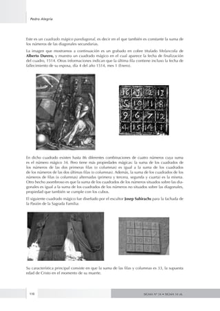 110
Pedro Alegría
SIGMA Nº 34 • SIGMA 34 zk.
Este es un cuadrado mágico pandiagonal, es decir en el que también es constante la suma de
los números de las diagonales secundarias.
La imagen que mostramos a continuación es un grabado en cobre titulado Melancolia de
Alberto Durero, y muestra un cuadrado mágico en el cual aparece la fecha de finalización
del cuadro, 1514. Otras informaciones indican que la última fila contiene incluso la fecha de
fallecimiento de su esposa, día 4 del año 1514, mes 1 (Enero).
En dicho cuadrado existen hasta 86 diferentes combinaciones de cuatro números cuya suma
es el número mágico 34. Pero tiene más propiedades mágicas: la suma de los cuadrados de
los números de las dos primeras filas (o columnas) es igual a la suma de los cuadrados
de los números de las dos últimas filas (o columnas). Además, la suma de los cuadrados de los
números de filas (o columnas) alternadas (primera y tercera, segunda y cuarta) es la misma.
Otro hecho asombroso es que la suma de los cuadrados de los números situados sobre las dia-
gonales es igual a la suma de los cuadrados de los números no situados sobre las diagonales,
propiedad que también se cumple con los cubos.
El siguiente cuadrado mágico fue diseñado por el escultor Josep Subirachs para la fachada de
la Pasión de la Sagrada Familia:
Su característica principal consiste en que la suma de las filas y columnas es 33, la supuesta
edad de Cristo en el momento de su muerte.
 