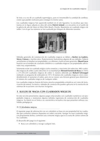 Septiembre 2009 • 2009ko Iraila 111
La magia de los cuadrados mágicos
Se trata a su vez de un cuadrado supermágico, pues es innumerable la cantidad de combina-
ciones que pueden realizarse para conseguir la misma suma.
Los cuadrados mágicos han aparecido también en el arte figurativo. La escultura que mos-
tramos en la figura adjunta es obra del artista Patrick Ireland y se encuentra en el jardín de
la galería de arte de Eaton en West Palm Beach, Florida. Representa un cuadrado mágico de
orden 3 en el que los números se han sustituido por bloques de diferentes tamaños.
Métodos generales de construcción de cuadrados mágicos se deben a Bachet, La Loubère,
Meyer, Conway y muchos otros. Posteriormente ilustraremos algunos de sus métodos. Todavía
actualmente se estudian sus propiedades y se obtienen clasificaciones generales. Éduard Lucas
bautizó con el nombre de cuadrados diabólicos a cuadrados mágicos con propiedades adicio-
nales muy sorprendentes.
Solamente existe un cuadrado mágico (salvo simetrías y rotaciones) de orden tres, 880 cuadra-
dos mágicos de orden cuatro (descritos en su totalidad por Bérnard Frenicle de Bessy en 1693)
y 275.305.224 cuadrados mágicos de orden 5, número obtenido por Richard Schroeppel
mediante un programa de ordenador en 1973. El número de cuadrados mágicos crece consi-
derablemente al aumentar el orden, pero no se conoce una fórmula general para determinar
el número de cuadrados mágicos de cualquier orden.
Los cuadrados mágicos ilustran de forma atractiva propiedades aritméticas así como de facto-
rización de enteros. Su teoría y métodos de construcción pueden aplicarse en la resolución de
sistemas de ecuaciones con muchas incógnitas.
3. JUEGOS DE MAGIA CON CUADRADOS MÁGICOS
En esta sección presentamos algunos juegos relacionados con cuadrados numéricos con pro-
piedades mágicas y mostramos algunos métodos ingeniosos de construcción de cuadrados
mágicos. Su interés no se limita a su característica recreativa sino que presentan valiosas cua-
lidades pedagógicas.
3.1 Calendarios mágicos
El siguiente juego de adivinación con un calendario se basa en una propiedad de los cuadra-
dos que contienen números dispuestos en orden creciente. Aunque no sean cuadrados mági-
cos propiamente dichos, contienen una constante mágica que es la suma de ciertos valores de
los cuadrados.
El desarrollo del juego es el siguiente:
•	 Busca un calendario y escoge cualquier mes.
 