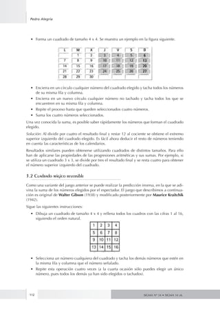 112
Pedro Alegría
SIGMA Nº 34 • SIGMA 34 zk.
•	 Forma un cuadrado de tamaño 4 x 4. Se muestra un ejemplo en la figura siguiente.
•	 Encierra en un círculo cualquier número del cuadrado elegido y tacha todos los números
de su misma fila y columna.
•	 Encierra en un nuevo círculo cualquier número no tachado y tacha todos los que se
encuentren en su misma fila y columna.
•	 Repite el proceso hasta que queden seleccionados cuatro números.
•	 Suma los cuatro números seleccionados.
Una vez conocida la suma, es posible saber rápidamente los números que forman el cuadrado
elegido.
Solución: Al dividir por cuatro el resultado final y restar 12 al cociente se obtiene el extremo
superior izquierdo del cuadrado elegido. Es fácil ahora deducir el resto de números teniendo
en cuenta las características de los calendarios.
Resultados similares pueden obtenerse utilizando cuadrados de distintos tamaños. Para ello
han de aplicarse las propiedades de las progresiones aritméticas y sus sumas. Por ejemplo, si
se utiliza un cuadrado 3 x 3, se divide por tres el resultado final y se resta cuatro para obtener
el número superior izquierdo del cuadrado.
3.2 Cuadrado mágico reversible
Como una variante del juego anterior se puede realizar la predicción inversa, en la que se adi-
vina la suma de los números elegidos por el espectador. El juego que describimos a continua-
ción es original de Walter Gibson (1938) y modificado posteriormente por Maurice Kraitchik
(1942).
Sigue las siguientes instrucciones:
•	 Dibuja un cuadrado de tamaño 4 x 4 y rellena todos los cuadros con las cifras 1 al 16,
siguiendo el orden natural.
•	 Selecciona un número cualquiera del cuadrado y tacha los demás números que estén en
la misma fila y columna que el número señalado.
•	 Repite esta operación cuatro veces (a la cuarta ocasión sólo puedes elegir un único
número, pues todos los demás ya han sido elegidos o tachados).
 