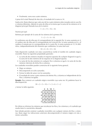 Septiembre 2009 • 2009ko Iraila 113
La magia de los cuadrados mágicos
•	 Finalmente, suma esos cuatro números.
A pesar de la total libertad de elección, el resultado de la suma es 34.
Explicación: Basta observar que cada uno de los cuatro números seleccionados está en una fila
y columna diferentes. Además la suma de ellos es la misma que la suma de los números en la
diagonal principal (llamada traza de la matriz):
1 + 6 + 11 + 16 = 34.
Veamos por qué:
Partimos por ejemplo de la suma de los números de la primera fila
1 + 2 + 3 + 4 = 10.
Si cambiamos uno de ellos por el correspondiente de la segunda fila, la suma aumenta en 4;
al cambiar otro de ellos por el correspondiente de la tercera fila, la suma aumenta en 8; y al
cambiar el restante por su correspondiente de la cuarta fila, la suma aumenta en 12. En defi-
nitiva, independientemente del elemento que cambiemos, la suma total será
10 + 4 + 8 + 12 = 34.
Toda disposición cuadrada con estas características recibe el nombre de cuadrado mágico
reversible. Posee las siguientes propiedades generales:
1.	 La suma de dos números situados en esquinas opuestas de cualquier diagonal es igual a
la suma de los dos números de las esquinas en la diagonal opuesta.
2.	 La suma de los dos extremos en cualquier fila o columna es igual a la suma de los dos
números interiores de dicha fila o columna.
Los cuadrados reversibles pueden construirse de la siguiente forma general:
•	 Elegir un número.
•	 Descomponerlo en ocho sumandos.
•	 Formar la tabla de sumar con los sumandos.
•	 El resultado de sumar cuatro números de distinta fila y columna es independiente de las
filas y columnas escogidas.
Ejemplo. Para construir un cuadrado mágico reversible cuya suma sea 30, podemos hacer la
descomposición
30 = 2 + 5 + 10 + 1 + 3 + 6 + 1 + 2
y formar la tabla siguiente:
Por último se eliminan los números que encabezan las filas y las columnas y el cuadrado que
resulta tiene la característica deseada.
Este método permite construir cuadrados reversibles con cualquier número de filas y colum-
nas. Basta seguir las indicaciones anteriores descomponiendo el número mágico en más o
menos sumandos.
 