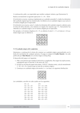 Septiembre 2009 • 2009ko Iraila 115
La magia de los cuadrados mágicos
A continuación, pide a un espectador que nombre cualquier número, que llamaremos N.
Realiza secretamente la siguiente operación: C = (N – 30)/4.
Si la división es exacta, construye rápidamente un cuadrado sumando C a todos los elementos
del cuadrado original que has memorizado. Se obtiene así un cuadrado mágico cuya suma es
el número elegido por el espectador.
Si la división no es exacta, suma C a todos los elementos del cuadrado original y además suma
el resto de dicha división a los números en negrita (los mayores que 11). Nuevamente has
obtenido un cuadrado mágico con el número elegido por el espectador.
Por ejemplo, si el número elegido es N = 75, se obtiene el valor C = 11 y el resto es 1. El cua-
drado mágico que se obtiene es
3.5 Cuadrado mágico del cumpleaños
Mostramos a continuación la forma de construir un cuadrado mágico personalizado con la
fecha de nacimiento de cualquier persona. El juego es original de Leslie Vincent y ha sido
publicado por Alan Shaxon en la revista mágica Linking Ring.
El desarrollo del juego es el siguiente:
1.	 Pide a una persona que nombre la fecha de su cumpleaños. Para seguir las explicaciones,
supongamos que se trata del 12 de marzo de 1957.
2.	 Escribe en una hoja de papel estos datos: 12/03/57. Mientras tanto, calcula mentalmente
3 · (D + M + A) y anuncia que se trata de su número mágico.
3.	 Construye un cuadrado mágico de tamaño 3 x 3 en base a la siguiente distribución:
Las cantidades a escribir en cada cuadro son las siguientes:
	 X1 = A 	 (57)
	 X2 = X1 + D 	 (57 + 12 = 69)
	 X3 = X2 + D 	 (69 + 12 = 81)
	 X4 = X1 + M 	 (57 + 03 = 60)
	 X5 = X4 + M 	 (60 + 03 = 63)
	 X6 = X2 + M 	 (69 + 03 = 72)
	 X7 = X6 + M 	 (72 + 03 = 75)
	 X8 = X3 + M 	 (81 + 03 = 84)
	 X9 = X8 + M 	 (84 + 03 = 87)
 