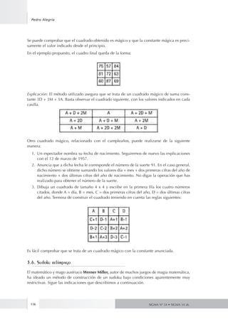116
Pedro Alegría
SIGMA Nº 34 • SIGMA 34 zk.
Se puede comprobar que el cuadrado obtenido es mágico y que la constante mágica es preci-
samente el valor indicado desde el principio.
En el ejemplo propuesto, el cuadro final queda de la forma:
Explicación: El método utilizado asegura que se trata de un cuadrado mágico de suma cons-
tante 3D + 3M + 3A. Basta observar el cuadrado siguiente, con los valores indicados en cada
casilla.
Otro cuadrado mágico, relacionado con el cumpleaños, puede realizarse de la siguiente
manera:
1.	 Un espectador nombra su fecha de nacimiento. Seguiremos de nuevo las explicaciones
con el 12 de marzo de 1957.
2.	 Anuncia que a dicha fecha le corresponde el número de la suerte 91. En el caso general,
dicho número se obtiene sumando los valores día + mes + dos primeras cifras del año de
nacimiento + dos últimas cifras del año de nacimiento. No digas la operación que has
realizado para obtener el número de la suerte.
3.	 Dibuja un cuadrado de tamaño 4 x 4 y escribe en la primera fila los cuatro números
citados, donde A = día, B = mes, C = dos primeras cifras del año, D = dos últimas cifras
del año. Termina de construir el cuadrado teniendo en cuenta las reglas siguientes:
Es fácil comprobar que se trata de un cuadrado mágico con la constante anunciada.
3.6. Sudoku relámpago
El matemático y mago austriaco Werner Miller, autor de muchos juegos de magia matemática,
ha ideado un método de construcción de un sudoku bajo condiciones aparentemente muy
restrictivas. Sigue las indicaciones que describimos a continuación.
 