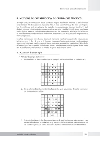 Septiembre 2009 • 2009ko Iraila 119
La magia de los cuadrados mágicos
4. MÉTODOS DE CONSTRUCCIÓN DE CUADRADOS MÁGICOS
A simple vista, la construcción de un cuadrado mágico de orden n requiere la resolución de
un sistema de 2n+2 ecuaciones, n para las filas, n para las columnas y dos para las diagona-
les, de modo que podrían aplicarse los métodos de resolución de sistemas lineales. Es fácil
deducir que este planteamiento requiere realizar una gran cantidad de cálculos y muchas de
las incógnitas no están unívocamente determinadas. Por esta razón, a lo largo de la historia
se han ido desarrollando métodos alternativos de construcción de cuadrados mágicos más o
menos ingeniosos.
En el ya mencionado libro Ganita-Kaumudi, Narayana clasifica los cuadrados en grupos de
lados 4n, 4n + 1, 4n + 2 y 4n + 3. También muestra métodos generales de construcción en
algunos de los grupos y métodos particulares para otros, como el del movimiento del caballo
de ajedrez para los cuadrados de orden 4n. En esta sección mostraremos algunos de los méto-
dos más sencillos para construir cuadrados mágicos de cualquier orden.
4.1 Cuadrados de orden impar
•	 Método “Lozenge” de Conway
1.	 Se selecciona el rombo central (en el ejemplo está señalado con el símbolo “X”).
2.	 Se va rellenando dicho rombo (de abajo arriba y de izquierda a derecha) con núme-
ros impares consecutivos.
3.	 Se continúa rellenando las diagonales (siempre de abajo arriba) con números pares con-
secutivos bordeando el rombo inicial (y pasando al cuadro inferior como continuación
del cuadro superior, así como al cuadro izquierdo como continuación del derecho).
 