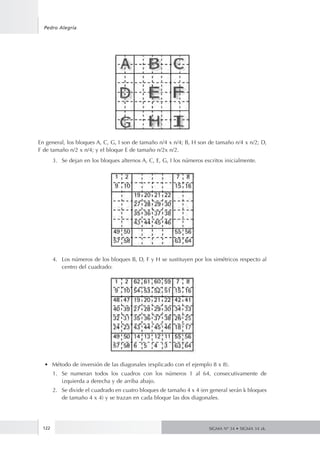 122
Pedro Alegría
SIGMA Nº 34 • SIGMA 34 zk.
En general, los bloques A, C, G, I son de tamaño n/4 x n/4; B, H son de tamaño n/4 x n/2; D,
F de tamaño n/2 x n/4; y el bloque E de tamaño n/2x n/2.
3.	 Se dejan en los bloques alternos A, C, E, G, I los números escritos inicialmente.
4.	 Los números de los bloques B, D, F y H se sustituyen por los simétricos respecto al
centro del cuadrado:
•	 Método de inversión de las diagonales (explicado con el ejemplo 8 x 8).
1.	 Se numeran todos los cuadros con los números 1 al 64, consecutivamente de
izquierda a derecha y de arriba abajo.
2.	 Se divide el cuadrado en cuatro bloques de tamaño 4 x 4 (en general serán k bloques
de tamaño 4 x 4) y se trazan en cada bloque las dos diagonales.
 