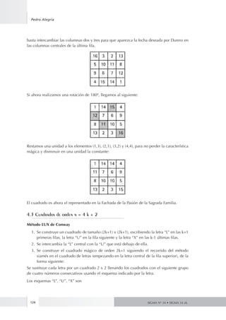 124
Pedro Alegría
SIGMA Nº 34 • SIGMA 34 zk.
basta intercambiar las columnas dos y tres para que aparezca la fecha deseada por Durero en
las columnas centrales de la última fila.
Si ahora realizamos una rotación de 180º, llegamos al siguiente:
Restamos una unidad a los elementos (1,3), (2,1), (3,2) y (4,4), para no perder la característica
mágica y disminuir en una unidad la constante:
El cuadrado es ahora el representado en la Fachada de la Pasión de la Sagrada Familia.
4.3 Cuadrados de orden n = 4 k + 2
Método LUX de Conway
1.	 Se construye un cuadrado de tamaño (2k+1) x (2k+1), escribiendo la letra “L” en las k+1
primeras filas, la letra “U” en la fila siguiente y la letra “X” en las k-1 últimas filas.
2.	 Se intercambia la “L” central con la “U” que está debajo de ella.
3.	 Se construye el cuadrado mágico de orden 2k+1 siguiendo el recorrido del método
siamés en el cuadrado de letras (empezando en la letra central de la fila superior), de la
forma siguiente:
Se sustituye cada letra por un cuadrado 2 x 2 llenando los cuadrados con el siguiente grupo
de cuatro números consecutivos usando el esquema indicado por la letra.
Los esquemas “L”, “U”, “X” son
 