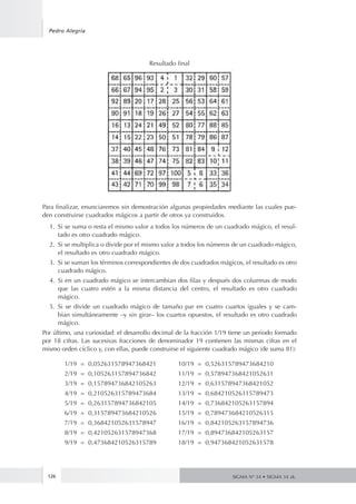 126
Pedro Alegría
SIGMA Nº 34 • SIGMA 34 zk.
Resultado final
Para finalizar, enunciaremos sin demostración algunas propiedades mediante las cuales pue-
den construirse cuadrados mágicos a partir de otros ya construidos.
1.	 Si se suma o resta el mismo valor a todos los números de un cuadrado mágico, el resul-
tado es otro cuadrado mágico.
2.	 Si se multiplica o divide por el mismo valor a todos los números de un cuadrado mágico,
el resultado es otro cuadrado mágico.
3.	 Si se suman los términos correspondientes de dos cuadrados mágicos, el resultado es otro
cuadrado mágico.
4.	 Si en un cuadrado mágico se intercambian dos filas y después dos columnas de modo
que las cuatro estén a la misma distancia del centro, el resultado es otro cuadrado
mágico.
5.	 Si se divide un cuadrado mágico de tamaño par en cuatro cuartos iguales y se cam-
bian simultáneamente –y sin girar– los cuartos opuestos, el resultado es otro cuadrado
mágico.
Por último, una curiosidad: el desarrollo decimal de la fracción 1/19 tiene un periodo formado
por 18 cifras. Las sucesivas fracciones de denominador 19 contienen las mismas cifras en el
mismo orden cíclico y, con ellas, puede construirse el siguiente cuadrado mágico (de suma 81):
	 1/19 = 0,052631578947368421	 10/19 = 0,526315789473684210
	 2/19 = 0,105263157894736842	 11/19 = 0,578947368421052631
	 3/19 = 0,157894736842105263	 12/19 = 0,631578947368421052
	 4/19 = 0,210526315789473684	 13/19 = 0,684210526315789473
	 5/19 = 0,263157894736842105	 14/19 = 0,736842105263157894
	 6/19 = 0,315789473684210526	 15/19 = 0,789473684210526315
	 7/19 = 0,368421052631578947	 16/19 = 0,842105263157894736
	 8/19 = 0,421052631578947368	 17/19 = 0,894736842105263157
	 9/19 = 0,473684210526315789	 18/19 = 0,947368421052631578
 