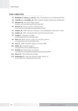 128
Pedro Alegría
SIGMA Nº 34 • SIGMA 34 zk.
PARA SABER MÁS
	 [1]	 Berlekamp, E., Conway, J., y Guy, R., 1982: Winning Ways for your Mathematical Plays.
	 [2]	 Carlavilla, J. L., y Fernández, M., 2000: Cuadrados Mágicos. Proyecto Sur de Ediciones.
	 [3]	 Dörmann, M., The Perfect Magic Square.
		 members.aol.com/mdormann/tricks/vernon.html
	 [4]	 Dyment, D., How to construct a forcing matrix.
		 www.oratory.com/deceptionary/aboutmatrices.html
	 [5]	 Gardner, M., 1988: Viajes por el tiempo y otras perplejidades matemáticas. Labor.
	 [6]	 Gardner, M., 2001: Training the Mind and Entertaining the Spirit.
	 [7]	 Giraldo, C., Matemática Insólita.
		 matematicainsolita.8m.com/Index.html
	 [8]	 Heinz, H., Magic Squares, magic stars and other patterns.
		 www.geocities.com/~harveyh/index.htm
	 [9]	 Lucas, É., 2008: Cuadrados Mágicos de Fermat. RBA.
	 [10]	 Molina, M., Cuadrados mágicos.
		 www.geocities.com/cuadradosmagicos/
	 [11]	 Perelman, Y., Experimentos maravillosos.
		 www.geocities.com/problemasyexperimentos/cap22em.html
	 [12]	 Simon, W., 1964: Mathematical Magic.
	 [13]	 Zimmerman, G., About the Subirachs Magic Square, en
		 www.markfarrar.co.uk/gzimmerman01.htm
 
