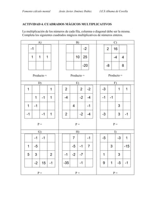 Fomento cálculo mental Jesús Javier Jiménez Ibáñez I.E.S Alhama de Corella
ACTIVIDAD 4. CUADRADOS MÁGICOS MULTIPLICATIVOS
La multiplicación de los números de cada fila, columna o diagonal debe ser la misma.
Completa los siguientes cuadrados mágicos multiplicativos de números enteros.
A) B) C)
Producto = Producto = Producto =
D) E) F)
P = P = P =
G) H) I)
P = P = P =
 