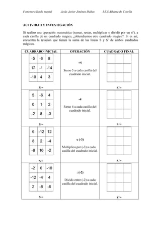 Fomento cálculo mental Jesús Javier Jiménez Ibáñez I.E.S Alhama de Corella
ACTIVIDAD 5: INVESTIGACIÓN
Si realizo una operación matemática (sumar, restar, multiplicar o dividir por un nº), a
cada casilla de un cuadrado mágico, ¿obtendremos otro cuadrado mágico?. Si es así,
encuentra la relación que tienen la suma de las líneas S y S´ de ambos cuadrados
mágicos.
CUADRADO INICIAL OPERACIÓN CUADRADO FINAL
S =
+5
Sumo 5 a cada casilla del
cuadrado inicial.
S´=
S =
-4
Resto 4 a cada casilla del
cuadrado inicial.
S´=
S =
x (-3)
Multiplico por (-3) a cada
casilla del cuadrado inicial.
S´=
S =
: (-2)
Divido entre (-2) a cada
casilla del cuadrado inicial.
S´=
 