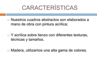 CARACTERÍSTICAS
   Nuestros cuadros abstractos son elaborados a
    mano de obra con pintura acrílica;

   Y acrílica sobre lienzo con diferentes texturas,
    técnicas y tamaños.

   Madera, utilizamos una alta gama de colores.
 