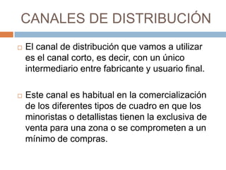 CANALES DE DISTRIBUCIÓN
   El canal de distribución que vamos a utilizar
    es el canal corto, es decir, con un único
    intermediario entre fabricante y usuario final.

   Este canal es habitual en la comercialización
    de los diferentes tipos de cuadro en que los
    minoristas o detallistas tienen la exclusiva de
    venta para una zona o se comprometen a un
    mínimo de compras.
 