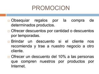 PROMOCION
   Obsequiar regalos por la compra de
    determinados productos.
   Ofrecer descuentos por cantidad o descuentos
    por temporadas.
   Brindar un descuento si el cliente nos
    recomienda y trae a nuestro negocio a otro
    cliente.
   Ofrecer un descuento del 10% a las personas
    que compren nuestros por productos por
    Internet.
 