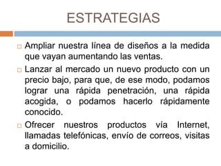 ESTRATEGIAS
   Ampliar nuestra línea de diseños a la medida
    que vayan aumentando las ventas.
   Lanzar al mercado un nuevo producto con un
    precio bajo, para que, de ese modo, podamos
    lograr una rápida penetración, una rápida
    acogida, o podamos hacerlo rápidamente
    conocido.
   Ofrecer nuestros productos vía Internet,
    llamadas telefónicas, envío de correos, visitas
    a domicilio.
 