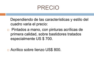 PRECIO
 Dependiendo de las características y estilo del
  cuadro varia el precio:
 Pintados a mano, con pinturas acrílicas de

  primera calidad, sobre bastidores tratados
  especialmente US $ 700.

   Acrílico sobre lienzo US$ 800.
 