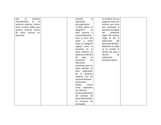 que le provoca
incertidumbre es la
lactancia materna, refiere
tener muchas dudas que
quisiera externar acerca
de estos sucesos en
particular.
durante la
valoración,
principalmente
“¿Cómo evitar un
desgarre?”, se
dará asesoría y
recomendaciones
para la hora del
parto y como
evitar un desgarre
vaginal como lo
presento en el
parto anterior, se
explicara la técnica
de pujo, se
mostraran las
diferentes
posiciones para un
parto, además se
dará explicación
de la lactancia
materna con las
recomendaciones
pertinentes,
ambos temas
serán explicados
con láminas.
Se dará explicación
del proceso de
desarrollo del feto,
se marcaran las
principales
en el parto. Con un
juego de mesa con
tarjetas que tenía
que acomodar la
paciente las etapas
del embarazo
según ella creyera,
luego se dio la
explicación del
desarrollo del feto.
Mediante el video
se le enseño la
técnica de pujo y
técnica de
respiración
durante el parto.
 