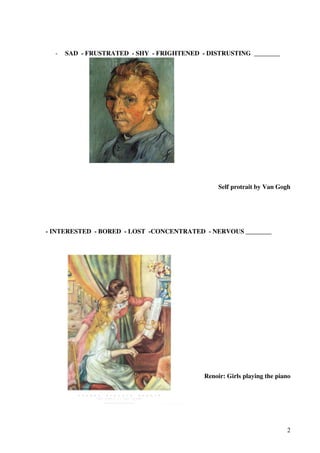 -

SAD - FRUSTRATED - SHY - FRIGHTENED - DISTRUSTING ________

Self protrait by Van Gogh

- INTERESTED - BORED - LOST -CONCENTRATED - NERVOUS ________

Renoir: Girls playing the piano

2

 