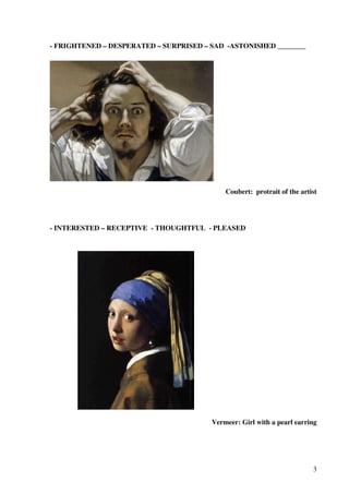 - FRIGHTENED – DESPERATED – SURPRISED – SAD -ASTONISHED ________

Coubert: protrait of the artist

- INTERESTED – RECEPTIVE - THOUGHTFUL - PLEASED

Vermeer: Girl with a pearl earring

3

 