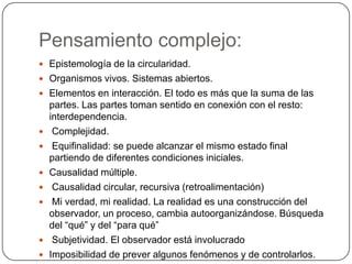 Pensamiento complejo:
 Epistemología de la circularidad.
 Organismos vivos. Sistemas abiertos.
 Elementos en interacción. El todo es más que la suma de las
    partes. Las partes toman sentido en conexión con el resto:
    interdependencia.
    Complejidad.
    Equifinalidad: se puede alcanzar el mismo estado final
    partiendo de diferentes condiciones iniciales.
   Causalidad múltiple.
    Causalidad circular, recursiva (retroalimentación)
    Mi verdad, mi realidad. La realidad es una construcción del
    observador, un proceso, cambia autoorganizándose. Búsqueda
    del “qué” y del “para qué”
    Subjetividad. El observador está involucrado
   Imposibilidad de prever algunos fenómenos y de controlarlos.
 