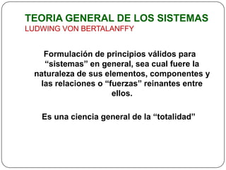 TEORIA GENERAL DE LOS SISTEMAS
LUDWING VON BERTALANFFY


   Formulación de principios válidos para
   “sistemas” en general, sea cual fuere la
 naturaleza de sus elementos, componentes y
  las relaciones o “fuerzas” reinantes entre
                     ellos.

   Es una ciencia general de la “totalidad”
 