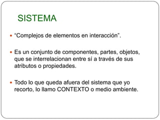 SISTEMA
 “Complejos de elementos en interacción”.


 Es un conjunto de componentes, partes, objetos,
 que se interrelacionan entre sí a través de sus
 atributos o propiedades.

 Todo lo que queda afuera del sistema que yo
 recorto, lo llamo CONTEXTO o medio ambiente.
 