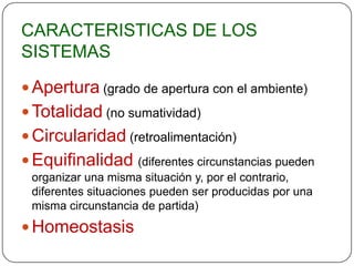 CARACTERISTICAS DE LOS
SISTEMAS

 Apertura (grado de apertura con el ambiente)
 Totalidad (no sumatividad)
 Circularidad (retroalimentación)
 Equifinalidad       (diferentes circunstancias pueden
 organizar una misma situación y, por el contrario,
 diferentes situaciones pueden ser producidas por una
 misma circunstancia de partida)
 Homeostasis
 