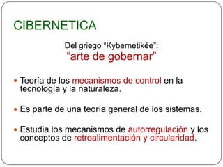 CIBERNETICA
             Del griego “Kybernetikée”:
             “arte de gobernar”

 Teoría de los mecanismos de control en la
 tecnología y la naturaleza.

 Es parte de una teoría general de los sistemas.

 Estudia los mecanismos de autorregulación y los
 conceptos de retroalimentación y circularidad.
 