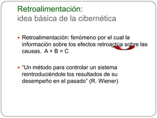 Retroalimentación:
idea básica de la cibernética

 Retroalimentación: fenómeno por el cual la
 información sobre los efectos retroactúa sobre las
 causas. A + B = C

 “Un método para controlar un sistema
 reintroduciéndole los resultados de su
 desempeño en el pasado” (R. Wiener)
 