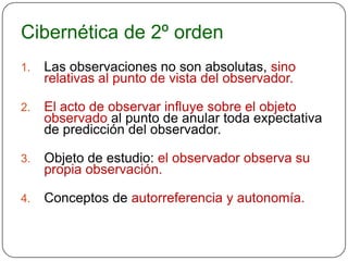 Cibernética de 2º orden
1.   Las observaciones no son absolutas, sino
     relativas al punto de vista del observador.

2.   El acto de observar influye sobre el objeto
     observado al punto de anular toda expectativa
     de predicción del observador.

3.   Objeto de estudio: el observador observa su
     propia observación.

4.   Conceptos de autorreferencia y autonomía.
 