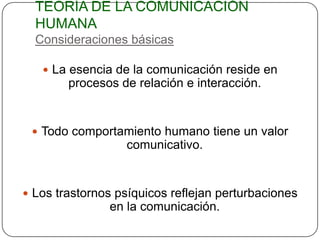 TEORÍA DE LA COMUNICACIÓN
  HUMANA
  Consideraciones básicas

    La esencia de la comunicación reside en
        procesos de relación e interacción.


  Todo comportamiento humano tiene un valor
                  comunicativo.


 Los trastornos psíquicos reflejan perturbaciones
               en la comunicación.
 