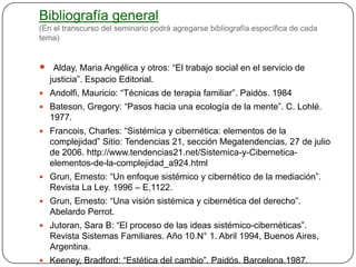 Bibliografía general
(En el transcurso del seminario podrá agregarse bibliografía específica de cada
tema)


 Alday, Maria Angélica y otros: “El trabajo social en el servicio de
   justicia”. Espacio Editorial.
 Andolfi, Mauricio: “Técnicas de terapia familiar”. Paidòs. 1984
 Bateson, Gregory: “Pasos hacia una ecología de la mente”. C. Lohlé.
   1977.
 Francois, Charles: “Sistémica y cibernética: elementos de la
   complejidad” Sitio: Tendencias 21, sección Megatendencias, 27 de julio
   de 2006. http://www.tendencias21.net/Sistemica-y-Cibernetica-
   elementos-de-la-complejidad_a924.html
 Grun, Ernesto: “Un enfoque sistémico y cibernético de la mediación”.
   Revista La Ley. 1996 – E,1122.
 Grun, Ernesto: “Una visión sistémica y cibernética del derecho”.
   Abelardo Perrot.
 Jutoran, Sara B: “El proceso de las ideas sistémico-cibernéticas”.
   Revista Sistemas Familiares. Año 10.N° 1. Abril 1994, Buenos Aires,
   Argentina.
 Keeney, Bradford: “Estética del cambio”. Paidós. Barcelona.1987.
 