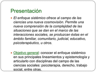 Presentación
 El enfoque sistémico ofrece al campo de las
 ciencias una nueva cosmovisión. Permite una
 nueva comprensión de la complejidad de las
 situaciones que se dan en el marco de las
 interacciones sociales, se produzcan éstas en el
 ámbito familiar, comunitario, judicial, educativo,
 psicoterapéutico, u otros.

 Objetivo general: conocer el enfoque sistémico
 en sus principales lineamientos y epistemología y
 articularlo con disciplinas del campo de las
 ciencias sociales: psicoterapia, derecho, trabajo
 social, entre otras.
 