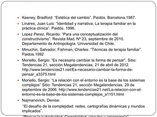  Keeney, Bradford: “Estética del cambio”. Paidós. Barcelona.1987.
 Linares, Juan Luis: “Identidad y narrativa. La terapia familiar en la
  práctica clínica”. Paidós. 1996.
 Lopez Perez, Ricardo: “Para una conceptualización del
  constructivismo”. Revista Mad. Nº 23, septiembre de 2010.
  Departamento de Antropología. Universidad de Chile.
 Minuchin, Salvador; Fishman, Charles: “Técnicas de terapia familiar”.
  Paidos.1992
 Moriello, Sergio: “Es necesario cambiar la forma de pensar”. Sitio:
  Tendencias 21, sección Megatendencias, 21 de abril de 2012.
  http://www.tendencias21.net/Es-necesario-cambiar-la-forma-de-
  pensar_a3375.html
 Moriello, Sergio: “La relación con el entorno es la base de los sistemas
  complejos” Sitio: Tendencias 21, sección Megatendencias, 29 de
  septiembre de 2006. http://www.tendencias21.net/La-relacion-con-el-
  entorno-es-la-base-de-los-sistemas-complejos_a1151.html
 Najmanovich, Denise:
   “El desafío de la complejidad: redes, cartografías dinámicas y mundos
  implicados”.
 