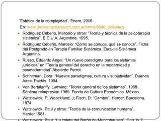 “Estética de la complejidad”. Enero, 2006.
 En: www.denisenajmanovich.com.ar/htmls/0600_biblioteca
 Rodriguez Ceberio, Marcelo y otros: “Teoría y técnica de la psicoterapia
  sistémica”. E.C.U.A. Argentina. 1995.
 Rodríguez Ceberio, Marcelo: “Cómo se conoce, qué se conoce”. Ficha
  del Postgrado en Terapia Familiar Sistémica. Escuela Sistémica
  Argentina.
 Russo, Eduardo Angel: “Un nuevo paradigma para los sistemas
  jurídicos” en “Teoría general del derecho en la modernidad y
  posmodernidad” Abelardo Perrot.
 Schnitman, Dora: “Nuevos paradigmas, cultura y subjetividad”. Buenos
  Aires. Paidós. 1994.
 Von Bertalanffy, Ludwing: “Teoría general de los sistemas”. 1968.
  Séptima reimpresión 1989. Fondo de Cultura Económica. México.
 Watzlawick, P; Weackland, J; Fisch, D: “Cambio”. Herder. Barcelona.
  1974.
 Watzlawick, Paul y otros: “Teoría de la comunicación humana”.
  Herder.1981.
 