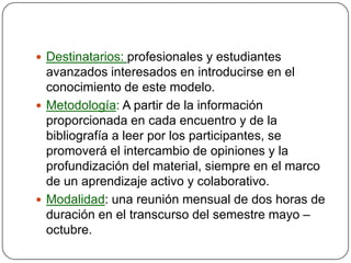  Destinatarios: profesionales y estudiantes
  avanzados interesados en introducirse en el
  conocimiento de este modelo.
 Metodología: A partir de la información
  proporcionada en cada encuentro y de la
  bibliografía a leer por los participantes, se
  promoverá el intercambio de opiniones y la
  profundización del material, siempre en el marco
  de un aprendizaje activo y colaborativo.
 Modalidad: una reunión mensual de dos horas de
  duración en el transcurso del semestre mayo –
  octubre.
 