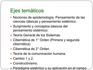 Ejes temáticos
 Nociones de epistemología. Pensamiento de las
    ciencias clásicas y pensamiento sistémico.
   Surgimiento y conceptos básicos del
    pensamiento sistémico:
   Teoría General de los Sistemas.
   Cibernética de 1° Orden (Primera y segunda
    cibernética)
   Cibernética de 2° Orden.
   Teoría de la comunicación humana.
   Cambio 1 y 2.
   Constructivismo.
   Paradigma sistémico y su aplicación en el campo
 