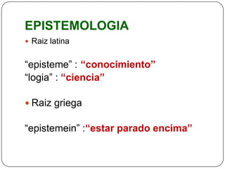 EPISTEMOLOGIA
 Raiz latina


“episteme” : “conocimiento”
“logia” : “ciencia”

 Raiz griega

“epistemein” :“estar parado encima”
 