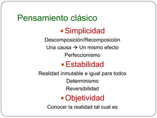 Pensamiento clásico
               Simplicidad
       Descomposición/Recomposición
       Una causa  Un mismo efecto
              Perfeccionismo
               Estabilidad
     Realidad inmutable e igual para todos
                Determinismo
                Reversibilidad
               Objetividad
        Conocer la realidad tal cual es
 