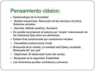 Pensamiento clásico:
 Epistemología de la linealidad
    Modelo mecanicista. Reducción de las ciencias a la física.
    Sistemas cerrados.
    Atomista. Método analítico. Sumativo
   Es posible recomponer el sistema por “simple” interconexión de
    las relaciones fijas entre sus elementos.
   Estado final condicionado por condiciones iniciales
    Causalidad unidireccional, lineal.
   Búsqueda de la verdad. La realidad está fijada y acabada.
    Búsqueda del “por qué”
    Objetividad. El observador fuera del campo.
    Búsqueda de la seguridad. Estabilidad
   Los fenómenos pueden controlarse y preverse.
 