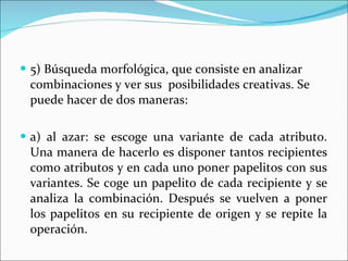 5) Búsqueda morfológica, que consiste en analizar combinaciones y ver sus  posibilidades creativas. Se puede hacer de dos maneras: a) al azar: se escoge una variante de cada atributo. Una manera de hacerlo es disponer tantos recipientes como atributos y en cada uno poner papelitos con sus variantes. Se coge un papelito de cada recipiente y se analiza la combinación. Después se vuelven a poner los papelitos en su recipiente de origen y se repite la operación. 
