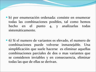 b) por enumeración ordenada: consiste en enumerar todas las combinaciones posibles, tal como hemos hecho en el punto 4, y analizarlas todas sistemáticamente. 6) Si el numero de variantes es elevado, el numero de combinaciones puede volverse inmanejable. Una simplificación que suele hacerse  es eliminar aquellas combinaciones parciales de dos o mas variantes que se consideren inviables y en consecuencia, eliminar todas las que de ellas se derivan.  