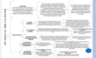 M
A
T
E
R
I
A
L
I
S
M
O
H
I
S
T
O
R
I
C
O
Carlos Marx
Carlos Marx nace en 1818. Se educa
en un ambiente liberal y democrático.
Estudia Derecho pero se interesa por la
filosofía ya que "sin un sistema
filosófico no se puede entender nada".
Se mueve en los círculos del materialismo:
izquierda hegeliana (materialismo, ateismo y
revolución), y crítica a la religión: le entusiasma
la obra de Feuerbach "La esencia del
cristianismo" en la que Feuerbach se centra en
la reflexión sobre el hombre negando a Dios:
Dios no es mas que una imagen idealizada del
hombre, el hombre ha creado a Dios y adora
esa imagen creada por él mismo.
En 1842 entra como colaborador de
La Gaceta del Rhin, en esta época
se declara demócrata liberal. El
periódico es cerrado y marcha a
París. En París se relaciona con los
grupos revolucionarios socialistas y
comunistas.
Filosofía Política.
CLASES
SOCIALES.
LA LUCHA DE
CLASES.
LA PRODUCTIVIDAD
COMO ESENCIA DE LA
HISTORIA.
LA FUNCIÓN
HISTÓRICA DE LA
BURGUESÍA.
LA FUNCIÓN
HISTÓRICA DEL
PROLETARIADO.
La noción de clase no tiene sentido para Marx si no va
unida al antagonismo, a la oposición: la clase es clase
porque se opone a otra con la que tiene intereses
contrapuestos. Cada clase persigue la muerte de la otra.
Ninguna clase llega a existir sino es por la lucha para
derrocar a la clase dominante, toda clase social es
revolucionaria en su esencia: la burguesía fue revolucionaria
frente al feudalismo y el proletariado lo es frente a la
burguesía. Cuando una clase llega a dominar tiende a
mantener ese estado y a impedir todo cambio. Se convierte
en conservadora y reaccionaria.
LA HISTORIA COMO RESULTADO O EXPRESIÓN DE LA LUCHA DE CLASES.
De luchas entre clases explotadoras y explotadas, dominadoras, en diversos peldaños
del desarrollo social. La lucha de clases es la sustancialidad misma del acontecimiento
histórico.
LA LUCHA DE CLASES COMO MOTOR DE
LA HISTORIA.
Para Marx hay Historia por la oposición, el
antagonismo de las clases, es decir, por la
lucha de clases.
Según Marx, hay que superar la concepción del hombre como ser
teórico, concepción que viene de la sociedad esclavista griega. El
trabajo pone al hombre en relación con la Naturaleza y con los
demás hombres, por el trabajo se constituye la sociedad.
cada clase domina mientras puede producir,
cuando no puede producir más muere y es
sustituida por otra.
Las condiciones que hacen
posible realizar este máximo de
productividad son.
Expropiación originaria: Una clase está desprovista de los medios de producción
que son dominados por la otra clase.
Competencia: Por la cual todos los capitalistas están en competencia unos contra
otros, es el aguijón de la productividad: hay que producir más y más barato.
División del trabajo: Se divide el trabajo de forma que cada vez hay que hacer
cosas más simples lo cual permite al trabajador realizar cada vez más cosas en el
mismo tiempo.
EL PROLETARIADO O LA CLASE
UNIVERSAL.
El proletariado tiende progresivamente a
convertirse en la clase universal ya que
cuanto más gana la burguesía más
aumenta el proletariado.
EL PROLETARIADO O LA EXISTENCIA
ABSTRACTA.
Según Marx, el hombre al trabajar pone su vida en lo
que produce y se reconoce en el objeto que realiza
 